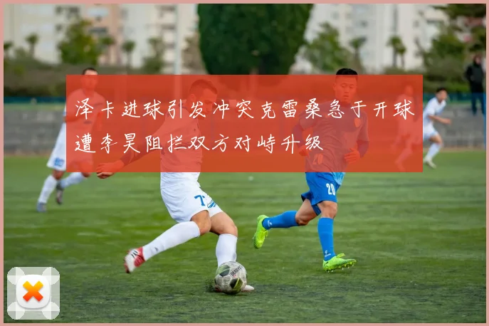 泽卡进球引发冲突克雷桑急于开球遭李昊阻拦双方对峙升级