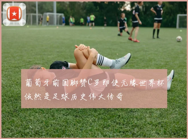 葡萄牙前国脚赞C罗即使无缘世界杯依然是足球历史伟大传奇