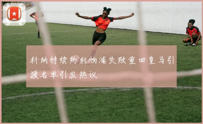科纳特续约利物浦失败重回皇马引援名单引发热议