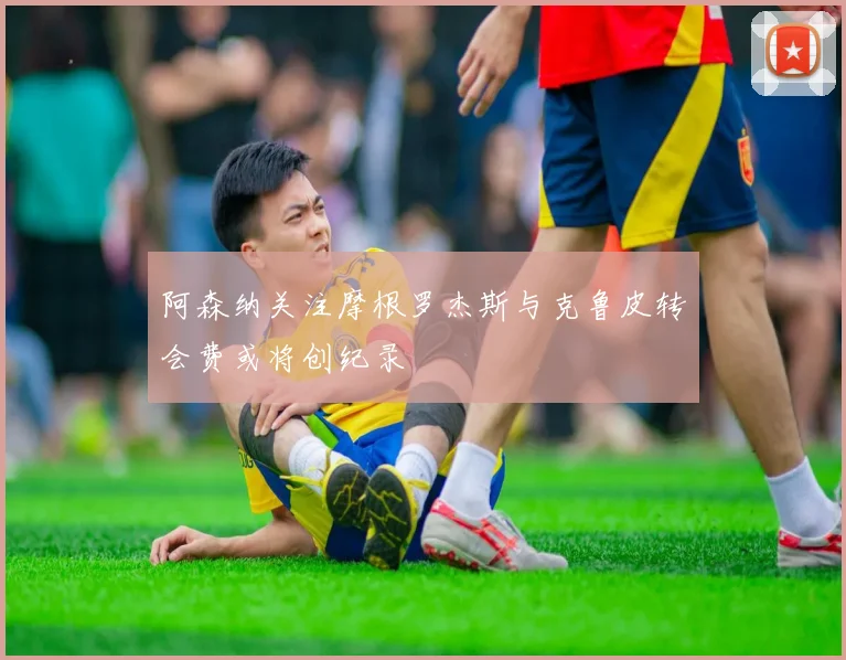 阿森纳关注摩根罗杰斯与克鲁皮转会费或将创纪录
