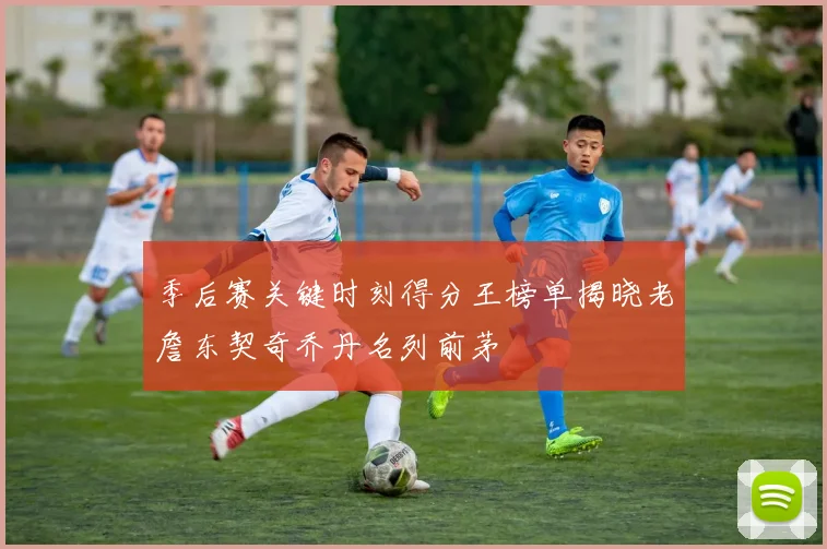季后赛关键时刻得分王榜单揭晓老詹东契奇乔丹名列前茅