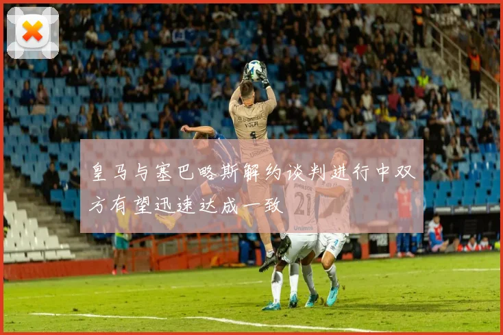 皇马与塞巴略斯解约谈判进行中双方有望迅速达成一致