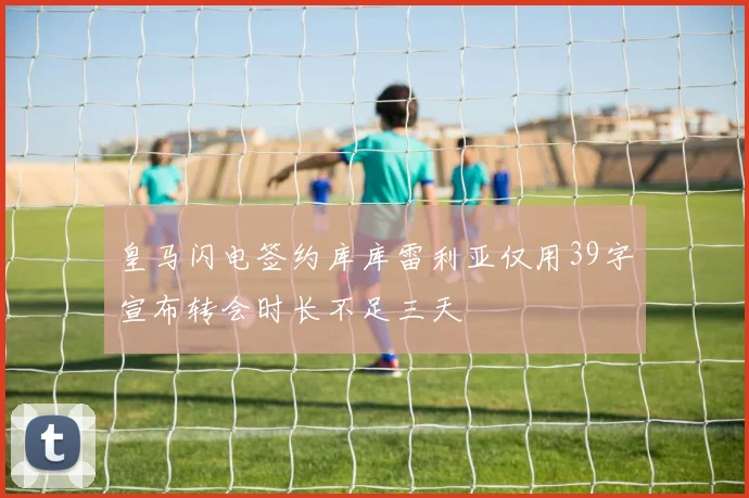 皇马闪电签约库库雷利亚仅用39字宣布转会时长不足三天
