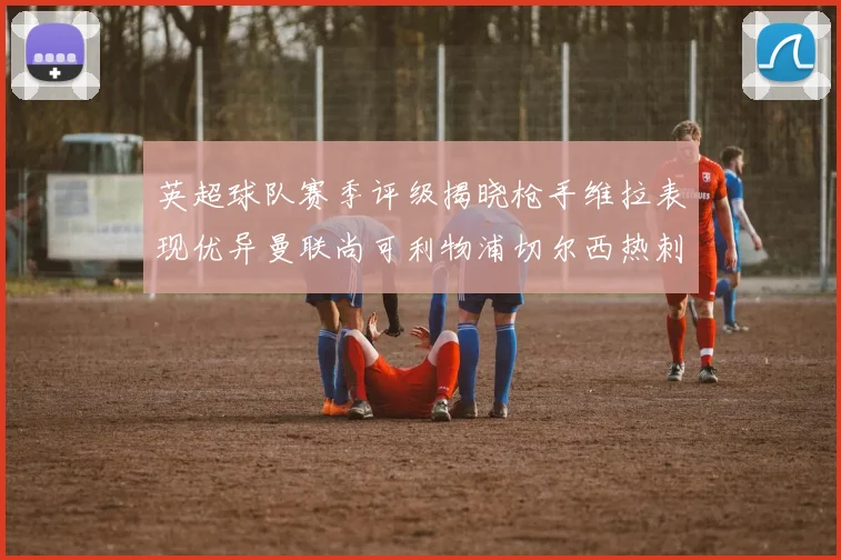 英超球队赛季评级揭晓枪手维拉表现优异曼联尚可利物浦切尔西热刺需努力