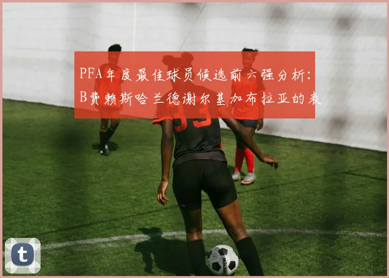 PFA年度最佳球员候选前六强分析：B费赖斯哈兰德谢尔基加布拉亚的表现对比
