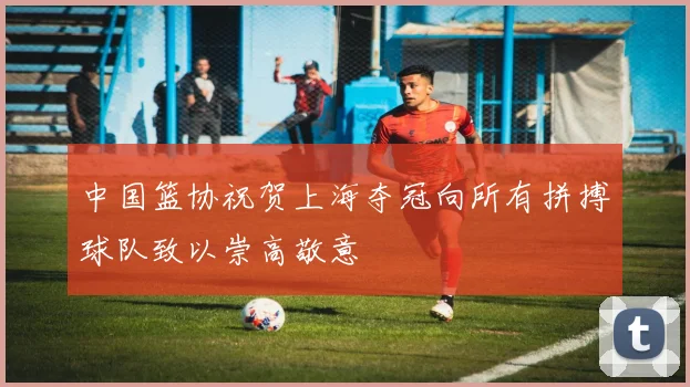 中国篮协祝贺上海夺冠向所有拼搏球队致以崇高敬意