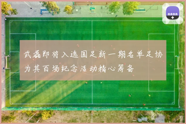 武磊即将入选国足新一期名单足协为其百场纪念活动精心筹备